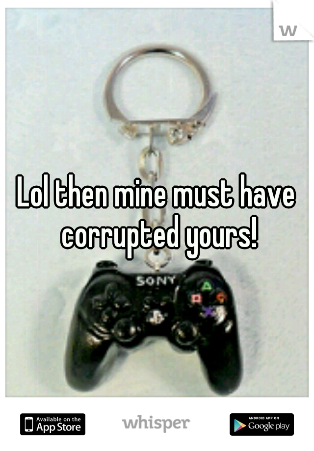 Lol then mine must have corrupted yours!