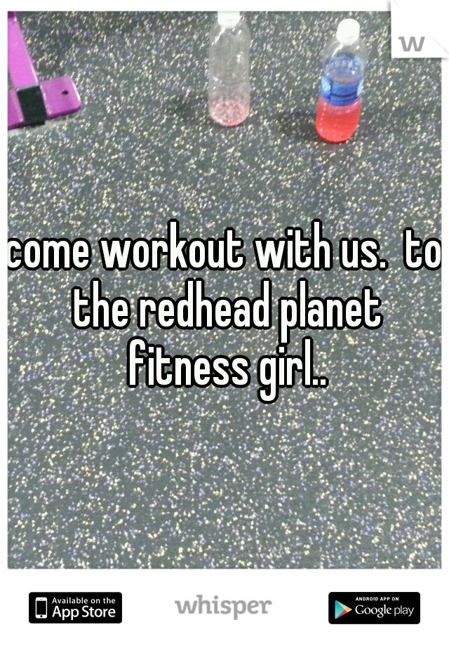 come workout with us.  to the redhead planet fitness girl..