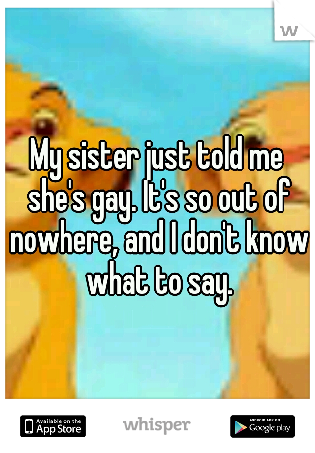 My sister just told me she's gay. It's so out of nowhere, and I don't know what to say.