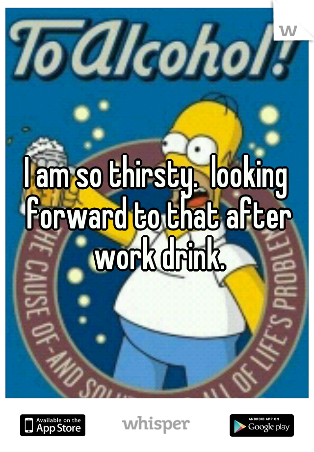 I am so thirsty.  looking forward to that after work drink.