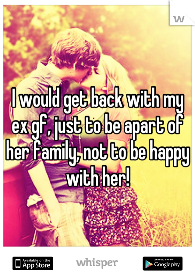I would get back with my ex gf, just to be apart of her family, not to be happy with her!
