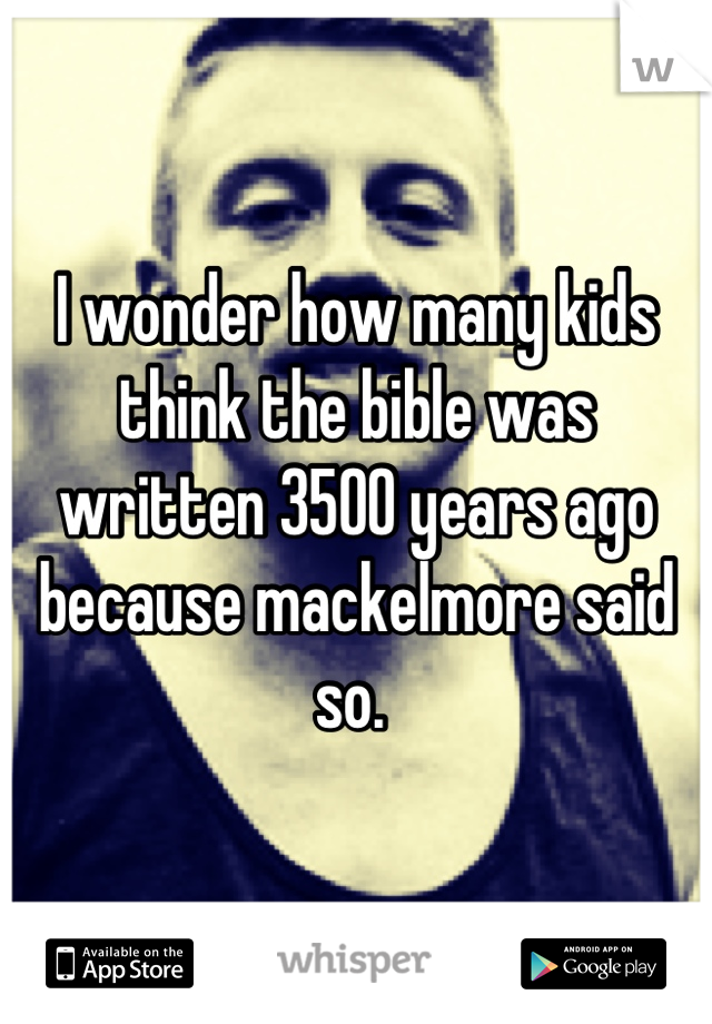 I wonder how many kids think the bible was written 3500 years ago because mackelmore said so. 