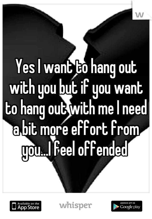 Yes I want to hang out with you but if you want to hang out with me I need a bit more effort from you...I feel offended 