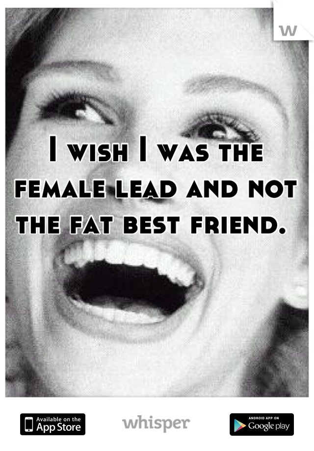 I wish I was the female lead and not the fat best friend. 
