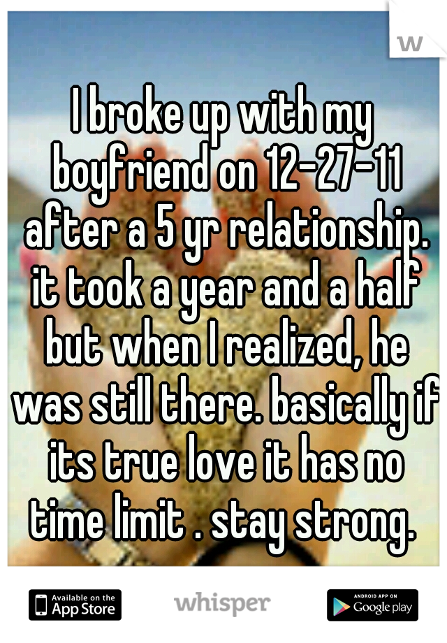 I broke up with my boyfriend on 12-27-11 after a 5 yr relationship. it took a year and a half but when I realized, he was still there. basically if its true love it has no time limit . stay strong. 