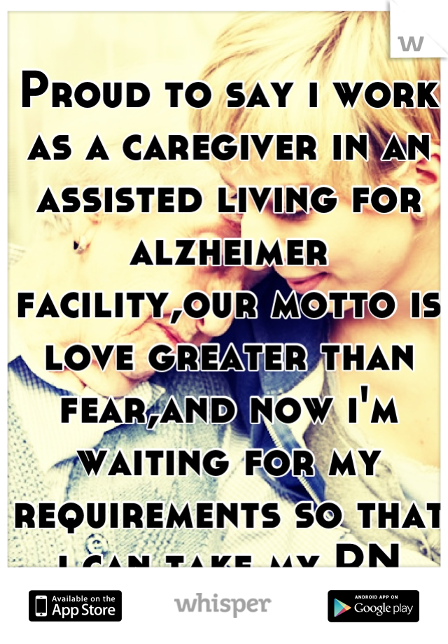 Proud to say i work as a caregiver in an assisted living for alzheimer facility,our motto is love greater than fear,and now i'm waiting for my requirements so that i can take my RN state board