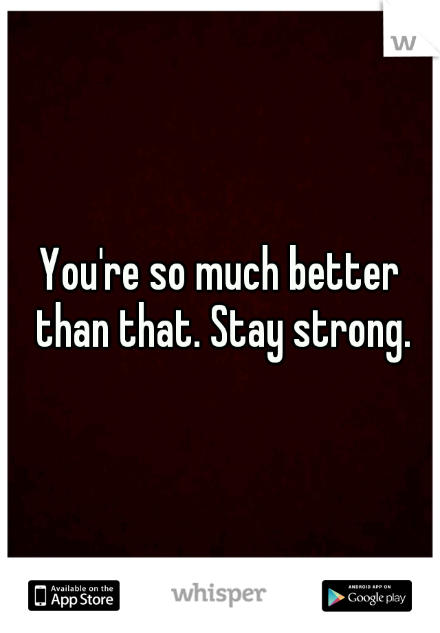You're so much better than that. Stay strong.