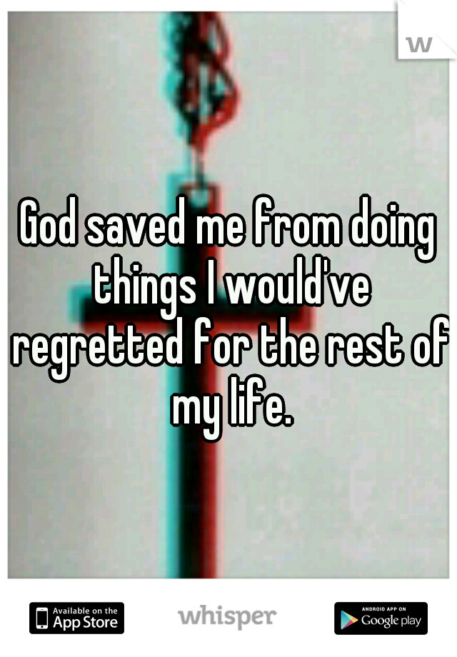 God saved me from doing things I would've regretted for the rest of my life.