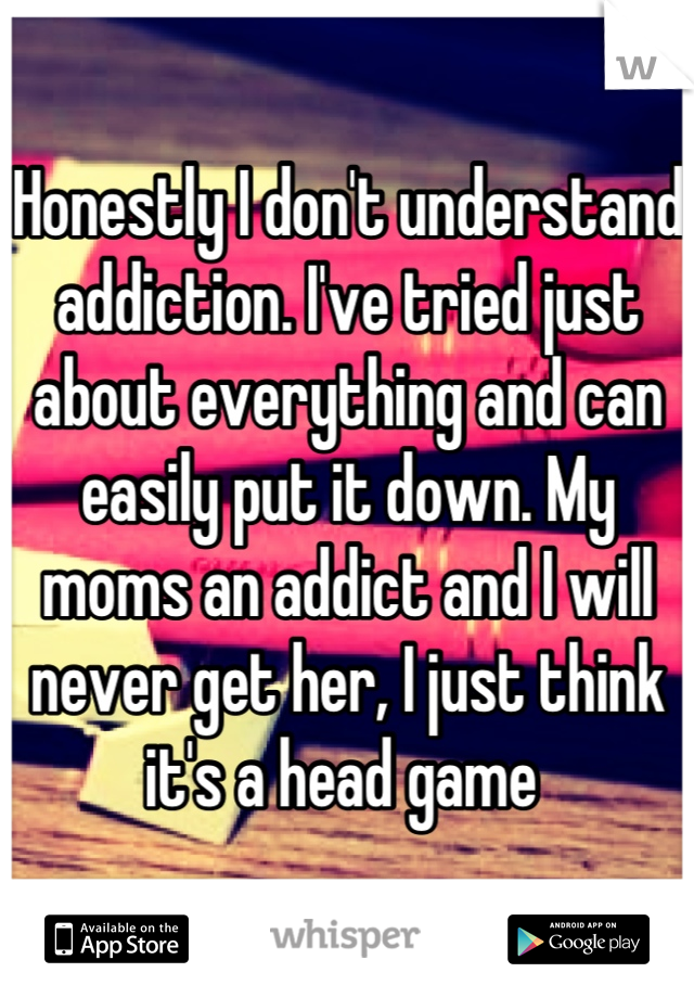 Honestly I don't understand addiction. I've tried just about everything and can easily put it down. My moms an addict and I will never get her, I just think it's a head game 