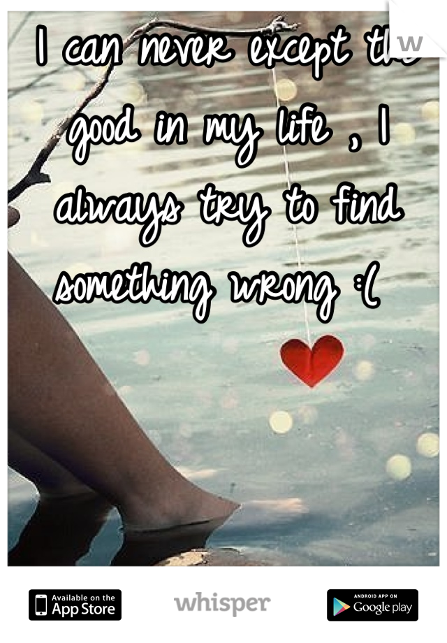 I can never except the good in my life , I always try to find something wrong :( 