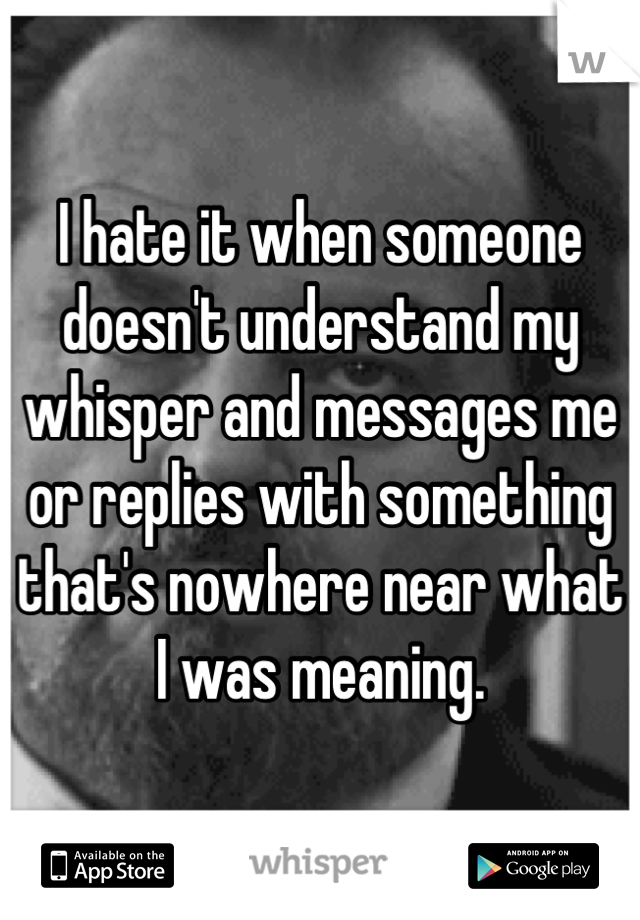 I hate it when someone doesn't understand my whisper and messages me or replies with something that's nowhere near what I was meaning.