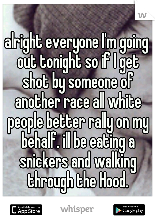 alright everyone I'm going out tonight so if I get shot by someone of another race all white people better rally on my behalf. ill be eating a snickers and walking through the Hood.