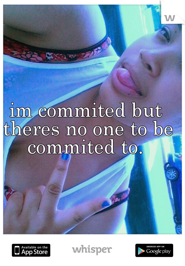 im commited but theres no one to be commited to. 