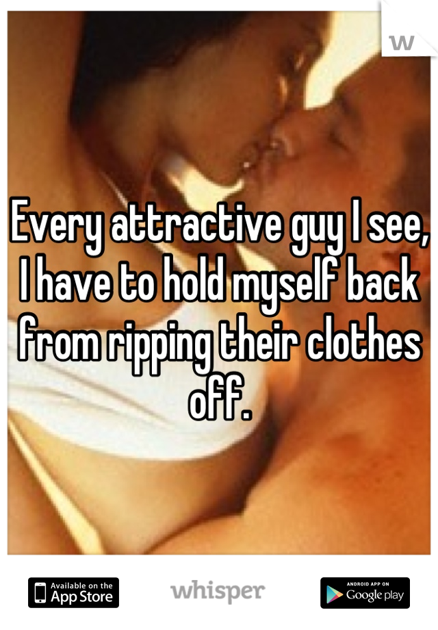 Every attractive guy I see, I have to hold myself back from ripping their clothes off.