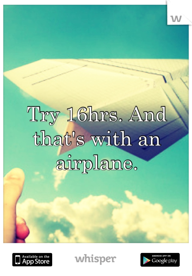 Try 16hrs. And that's with an airplane.