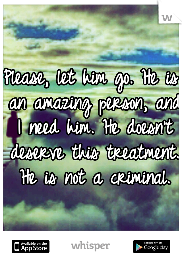 Please, let him go. He is an amazing person, and I need him. He doesn't deserve this treatment. He is not a criminal.