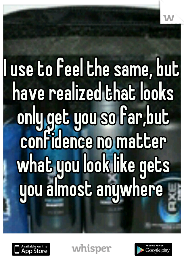 I use to feel the same, but have realized that looks only get you so far,but confidence no matter what you look like gets you almost anywhere 