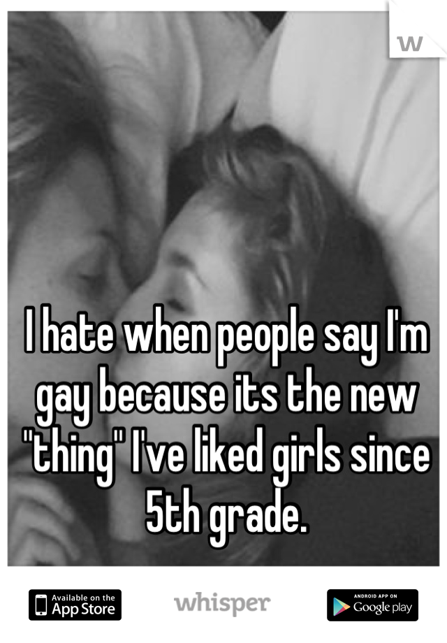 I hate when people say I'm gay because its the new "thing" I've liked girls since 5th grade.