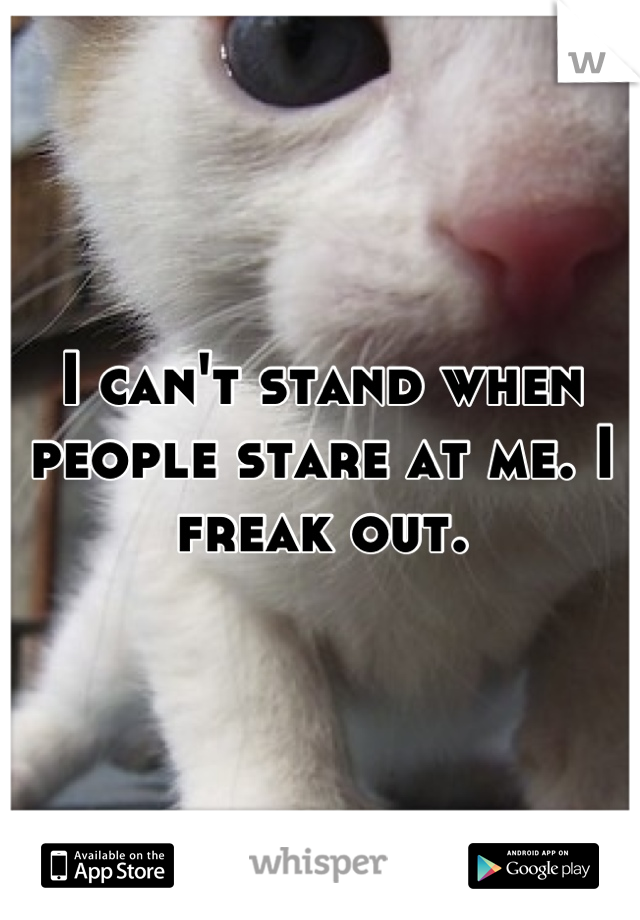 I can't stand when people stare at me. I freak out.