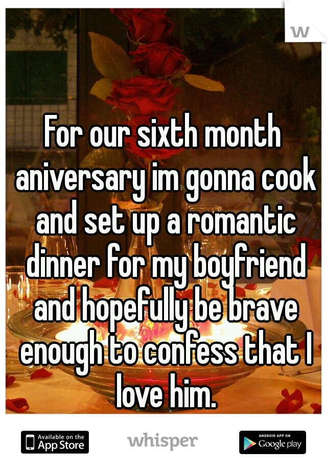 For our sixth month aniversary im gonna cook and set up a romantic dinner for my boyfriend and hopefully be brave enough to confess that I love him.