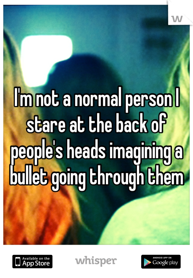 I'm not a normal person I stare at the back of people's heads imagining a bullet going through them