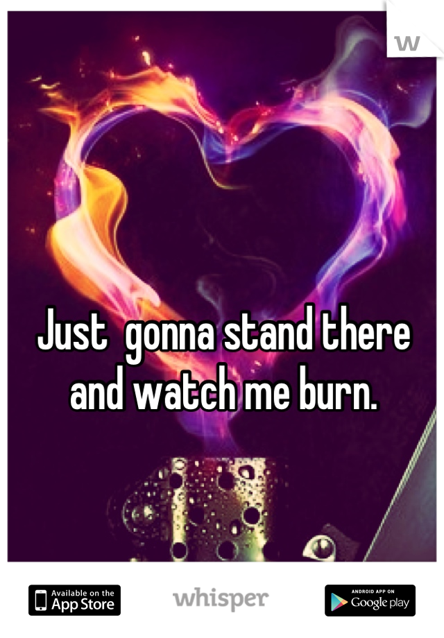 Just  gonna stand there and watch me burn.