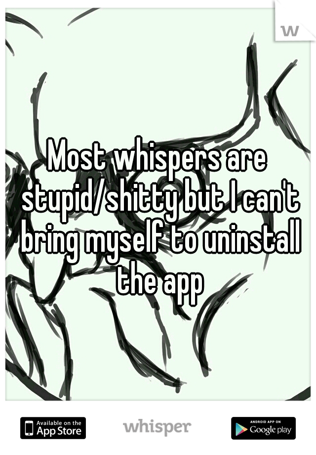 Most whispers are stupid/shitty but I can't bring myself to uninstall the app