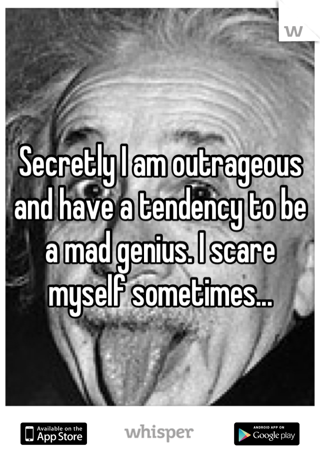 Secretly I am outrageous and have a tendency to be a mad genius. I scare myself sometimes...