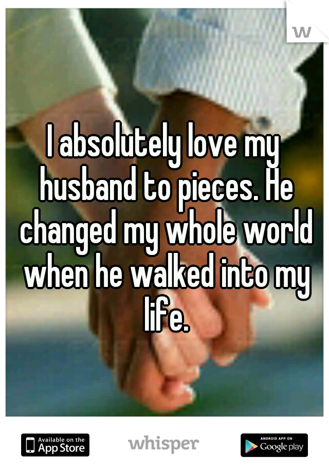 I absolutely love my husband to pieces. He changed my whole world when he walked into my life.