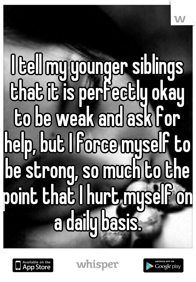 I tell my younger siblings that it is perfectly okay to be weak and ask for help, but I force myself to be strong, so much to the point that I hurt myself on a daily basis. 