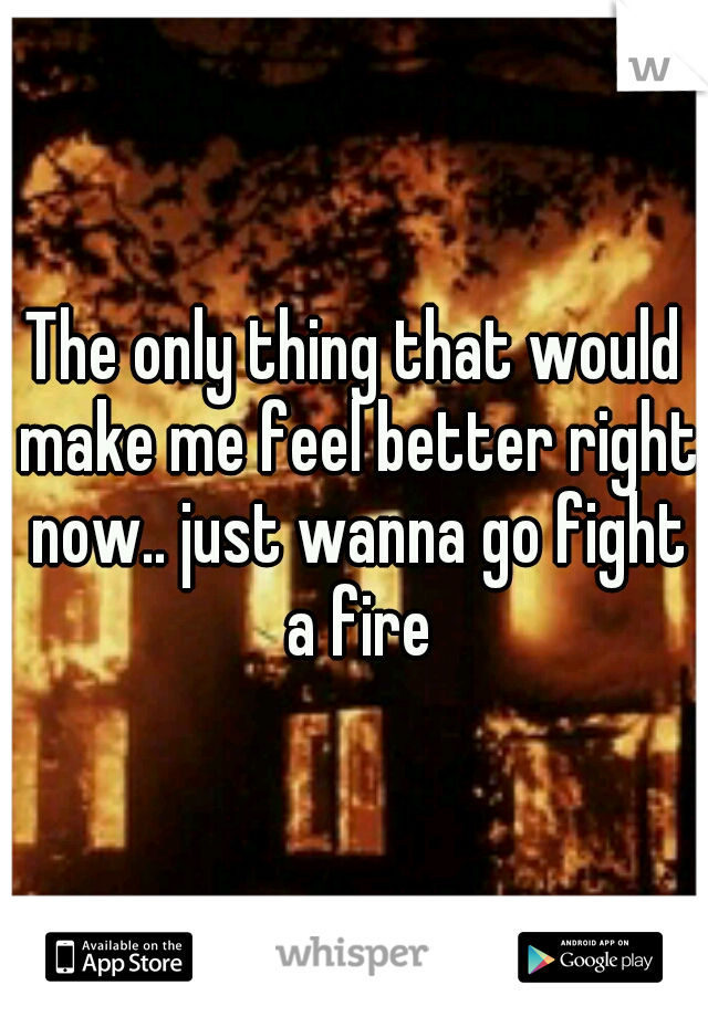 The only thing that would make me feel better right now.. just wanna go fight a fire