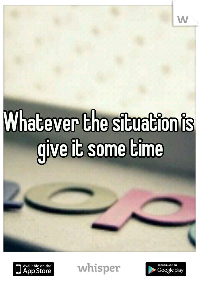 Whatever the situation is give it some time