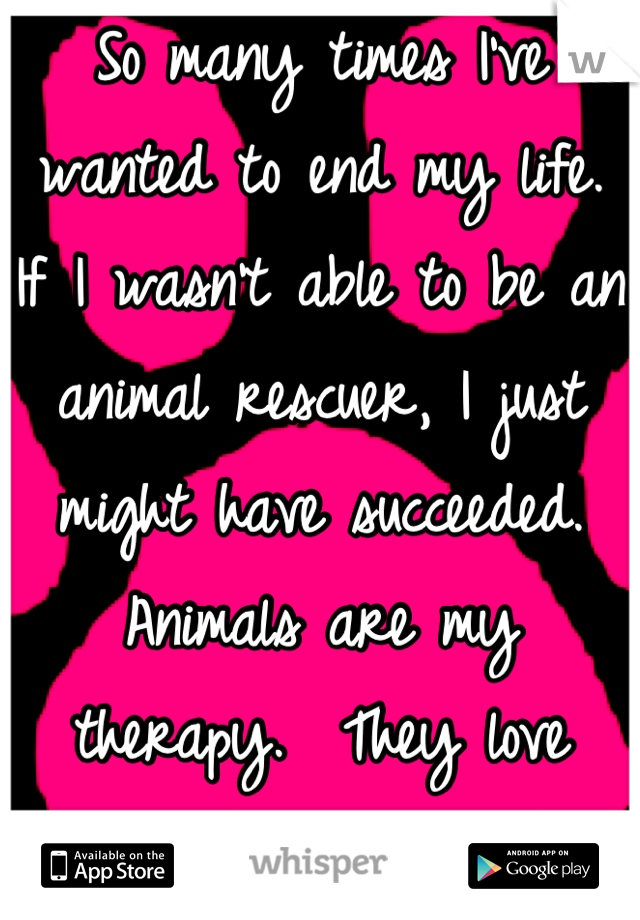 So many times I've wanted to end my life.   If I wasn't able to be an animal rescuer, I just might have succeeded.  Animals are my therapy.  They love unconditionally and forgive without regret.