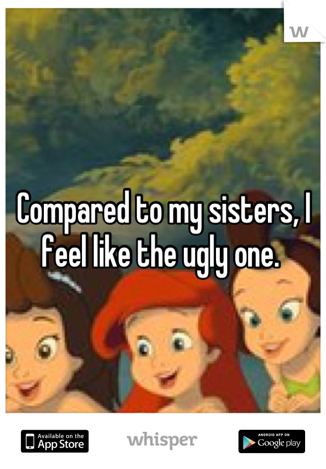 Compared to my sisters, I feel like the ugly one. 