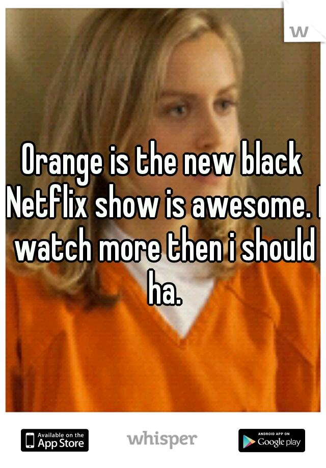Orange is the new black Netflix show is awesome. I watch more then i should ha.