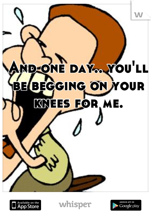 And one day.. you'll be begging on your knees for me.