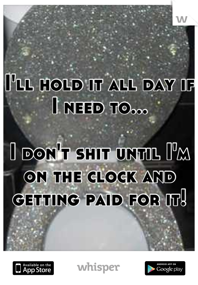 I'll hold it all day if I need to...

I don't shit until I'm on the clock and getting paid for it!
