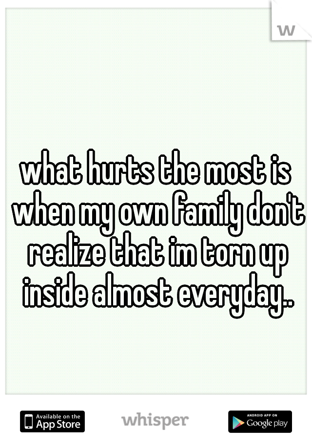 what hurts the most is when my own family don't realize that im torn up inside almost everyday..