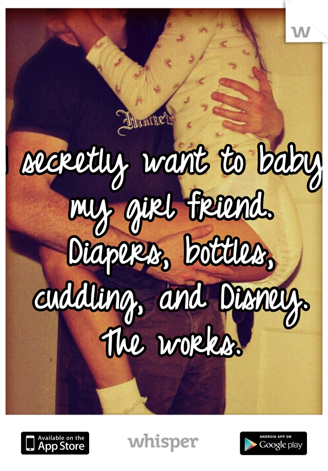 I secretly want to baby my girl friend. Diapers, bottles, cuddling, and Disney. The works.