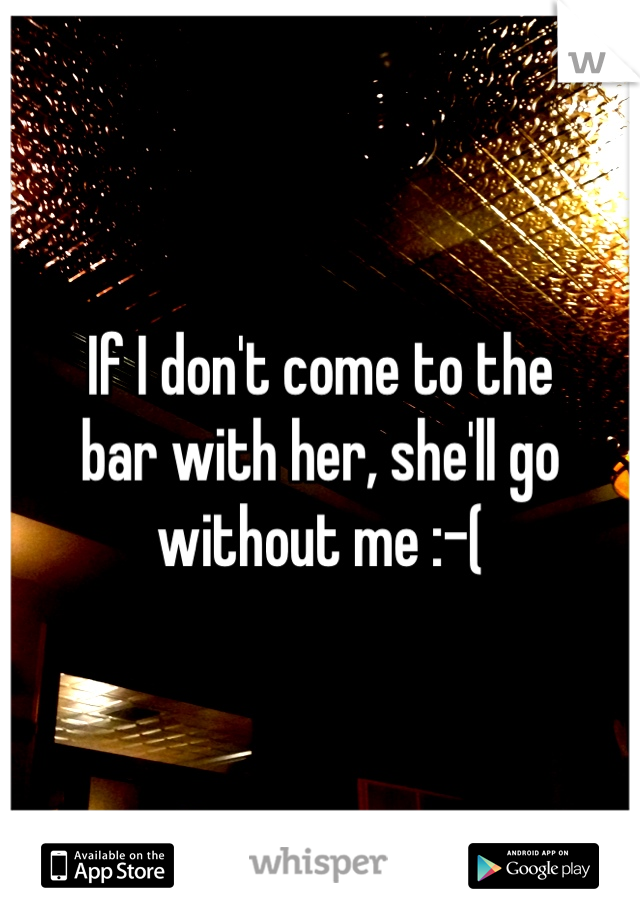 If I don't come to the 
bar with her, she'll go without me :-(