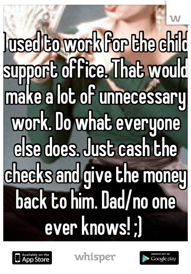 I used to work for the child support office. That would make a lot of unnecessary work. Do what everyone else does. Just cash the checks and give the money back to him. Dad/no one ever knows! ;) 