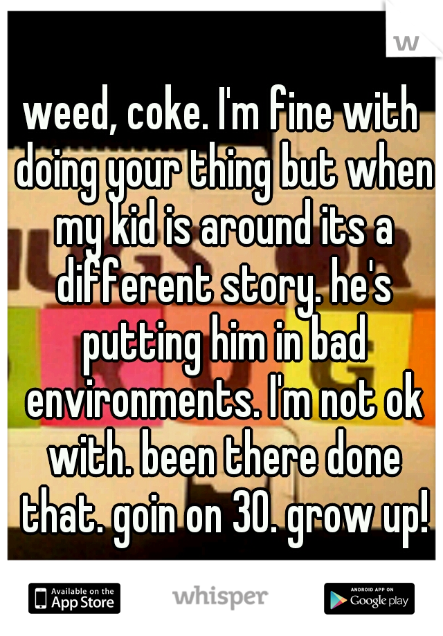 weed, coke. I'm fine with doing your thing but when my kid is around its a different story. he's putting him in bad environments. I'm not ok with. been there done that. goin on 30. grow up!