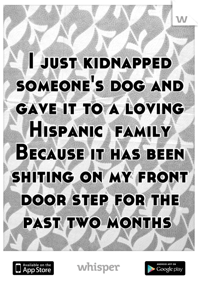 I just kidnapped someone's dog and gave it to a loving Hispanic  family 
Because it has been shiting on my front door step for the past two months 