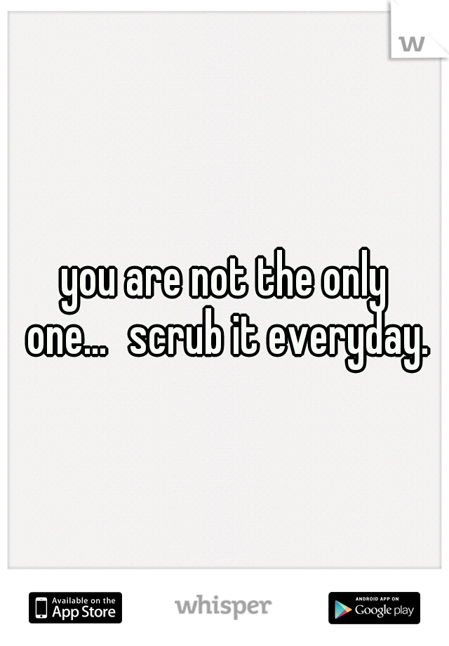 you are not the only one...
scrub it everyday.
