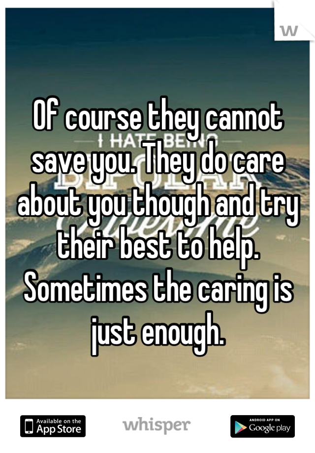 Of course they cannot save you. They do care about you though and try their best to help. Sometimes the caring is just enough.