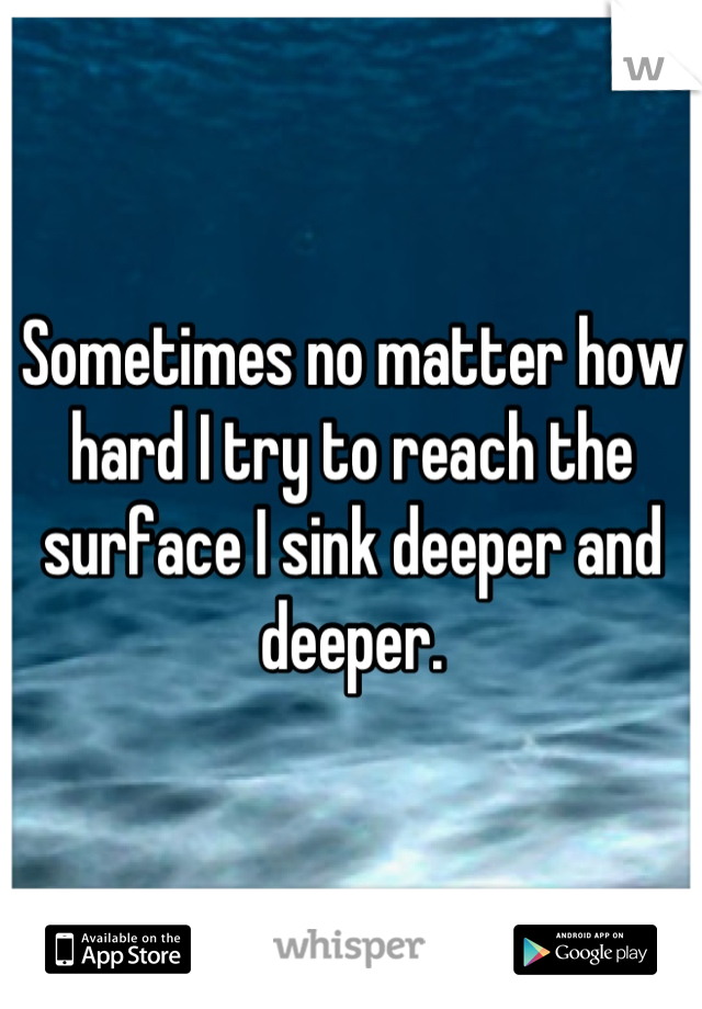 Sometimes no matter how hard I try to reach the surface I sink deeper and deeper.