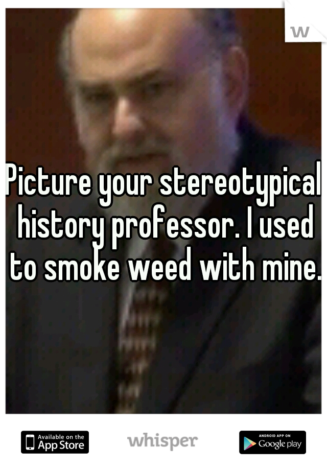 Picture your stereotypical history professor. I used to smoke weed with mine. 