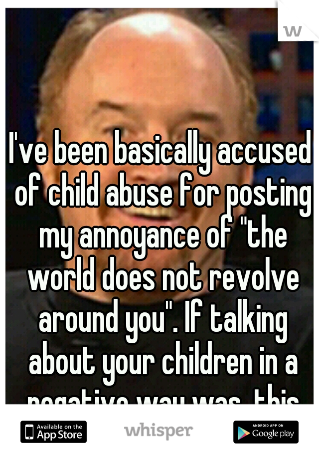 I've been basically accused of child abuse for posting my annoyance of "the world does not revolve around you". If talking about your children in a negative way was, this man would be in jail.