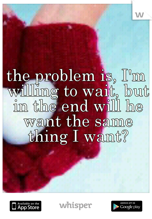 the problem is, I'm willing to wait, but in the end will he want the same thing I want?