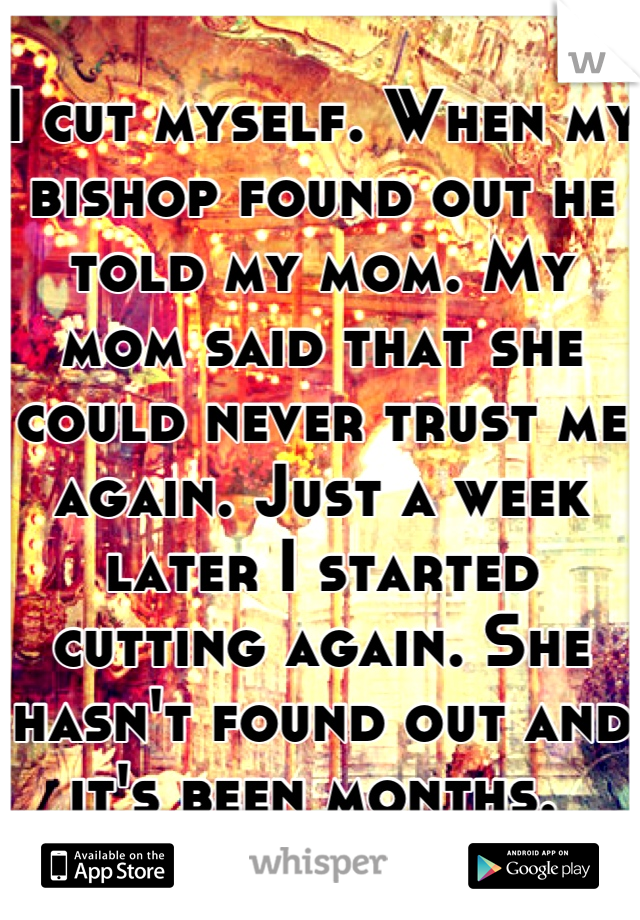 I cut myself. When my bishop found out he told my mom. My mom said that she could never trust me again. Just a week later I started cutting again. She hasn't found out and it's been months. 